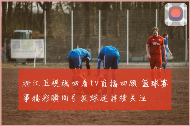 浙江卫视线回看tv直播回顾 篮球赛事精彩瞬间引发球迷持续关注