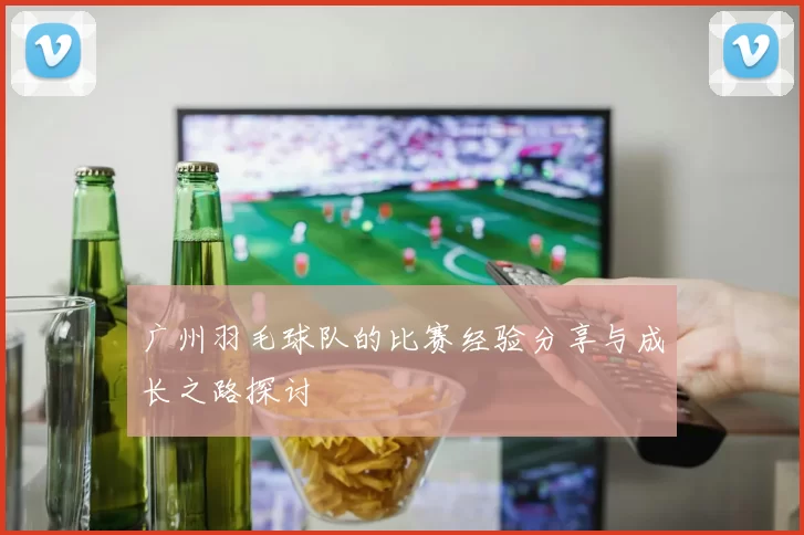 广州羽毛球队的比赛经验分享与成长之路探讨