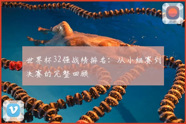 世界杯32强战绩排名:从小组赛到决赛的完整回顾