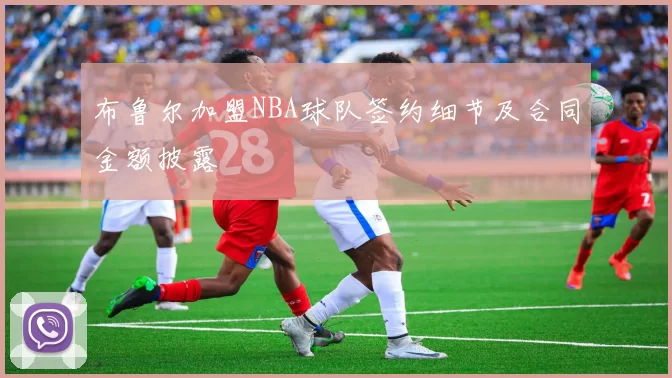 布鲁尔加盟NBA球队签约细节及合同金额披露