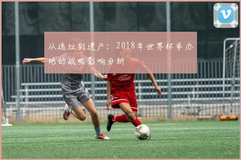 从选址到遗产:2018年世界杯举办地的战略影响分析
