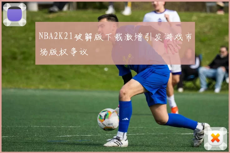 NBA2K21破解版下载激增引发游戏市场版权争议