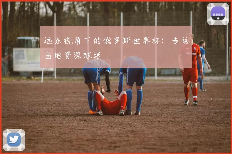 远东视角下的俄罗斯世界杯:专访当地资深球迷