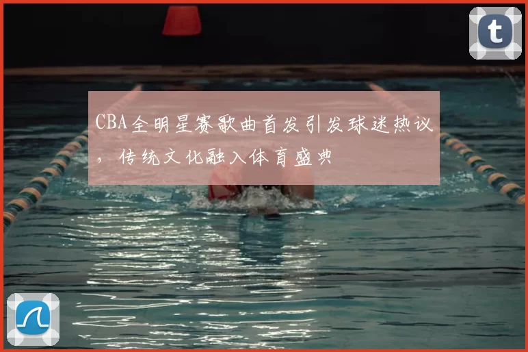 CBA全明星赛歌曲首发引发球迷热议,传统文化融入体育盛典