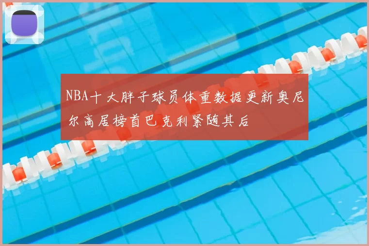 NBA十大胖子球员体重数据更新奥尼尔高居榜首巴克利紧随其后