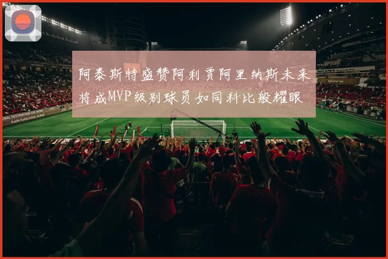 阿泰斯特盛赞阿利贾阿里纳斯未来将成MVP级别球员如同科比般耀眼