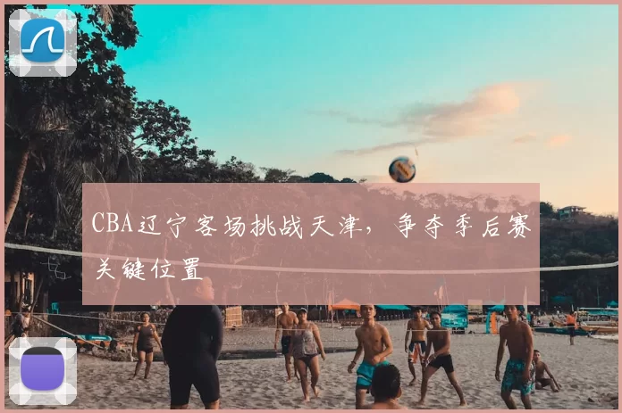 CBA辽宁客场挑战天津，争夺季后赛关键位置